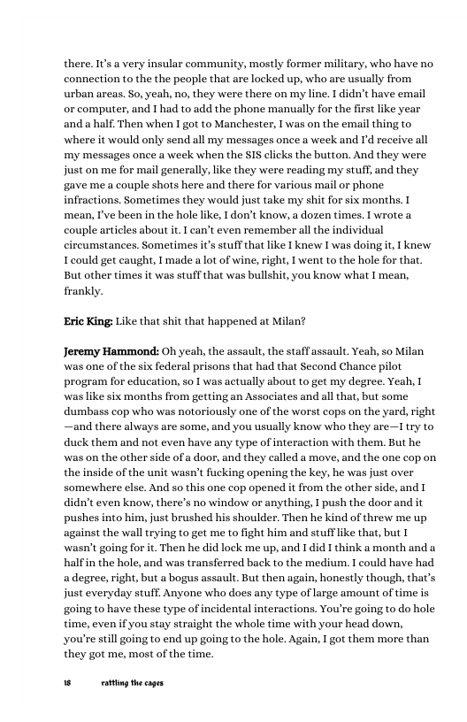 there. Is a very insular community, mostly former military, who have no. connection to the the peaple that are locked up, who are usually from urban areas. So, yeah, no, they were there on my line. 1 didn’t have email or computer, and 1 had to add the phone manually for the first like year and a half. Then when I got to Manchester, 1 was on the email thing to where it would only send all my messages once a week and d receive all my messages once a week when the SIS clicks the button. And they were just on me for mail generally, like they were reading my stuff, and they gave me a couple shots here and there for various mail or phone infractions. Sometimes they would just take my shit for six months. I mean, I’ve been in the hole like, I don’t know, a dozen times. T wrote a couple articles about it. T can’t even remember ll the individual circumstances. Sometimes it’s stuff that like T knew I was doing it, I knew Icould get caught, 1made a lot of wine, right, I went to the hole for that. But other times it was stuff that was bullshit, you know what I mean, frankly.  ‘Eric King: Like that shit that happened at Milan?  Jeremy Hammond: Oh yeah, the assault, the staffassault Yeah, so Milan was one of the six federal prisons that had that Second Chance pilot program for education, so 1 was actually about to get my degree. Yeah, waslike six months from getting an Associates and all that, but some dumbass cop who was notoriously one of the worst cops on the yard, right —and there always are some, and you usually know who they are—Ltry to duck them and not even have any type of interaction with them. But he was on the other side of a door, and they called a move, and the one cop on the inside of the unit wasn’t fucking opening the key, he was just over somewhere else. And so this one cop opened it from the other side, and I didnt even know, there’s no window or anything, I push the door and it pushesinto him, just brushed his shoulder. Then he kind of threw me up against the wall trying to get me to fight him and stufflike that, but [ wasn’t going for it. Then he did lock me up, and 1did I think a month and a halfin the hole, and was transferred back to the medium. I could have had a degree, right, but a bogus assault. But then again, honestly though, that’s just everyday stuff. Anyone who does any type of large amount of time is going to have these type of incidental interactions. You’re going to do hole time, evenf you stay straight the whole time with your head down, you’re sill going to end up going to the hole. Again, 1 got them more than they got me, most of the time.  g hecages 